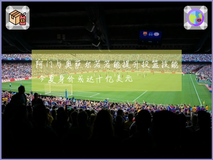 阿门与奥萨尔若若能提升投篮技能 今夏身价或达十亿美元