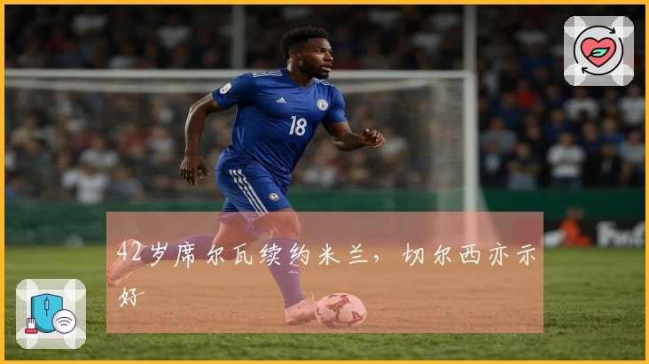 42岁席尔瓦续约米兰，切尔西亦示好
