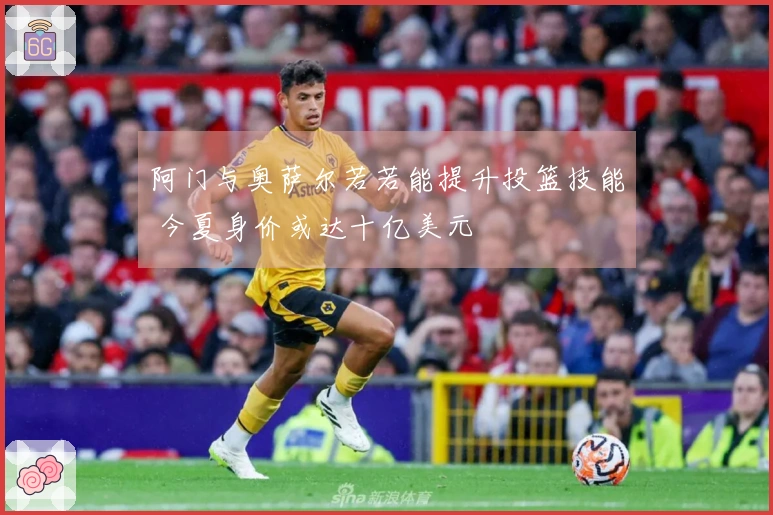 阿门与奥萨尔若若能提升投篮技能 今夏身价或达十亿美元